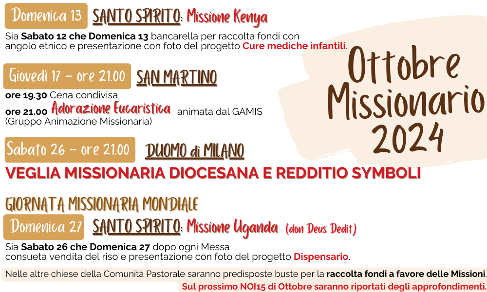 Domenica 13	 
SANTO SPIRITO: Missione Kenya
Sia Sabato 12 che Domenica 13 bancarella per raccolta
fondi con angolo etnico e presentazione con foto del progetto Cure mediche infantili.
Giovedì 17 - Ore 21.00	 
SAN MARTINO:
ore 19.30  Cena condivisa
ore 21.00 Adorazione Eucaristica animata dal GAMIS (Gruppo Animazione Missionaria)
Sabato 26 - ore 21.00 
DUOMO di MILANO
Veglia Missionaria Diocesana e Redditio Symboli
Domenica 27	
GIORNATA MISSIONARIA MONDIALE
SANTO SPIRITO: Missione Uganda (don Deus Dedit) Sia Sabato 26 che Domenica 27 dopo ogni Messa con-
sueta vendita del riso e presentazione con foto del progetto Dispensario.